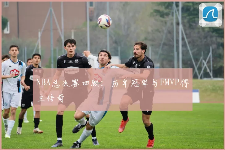 NBA总决赛回顾：历年冠军与FMVP得主传奇