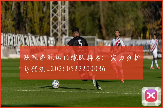 欧冠夺冠热门球队排名：实力分析与预测_20260523200036
