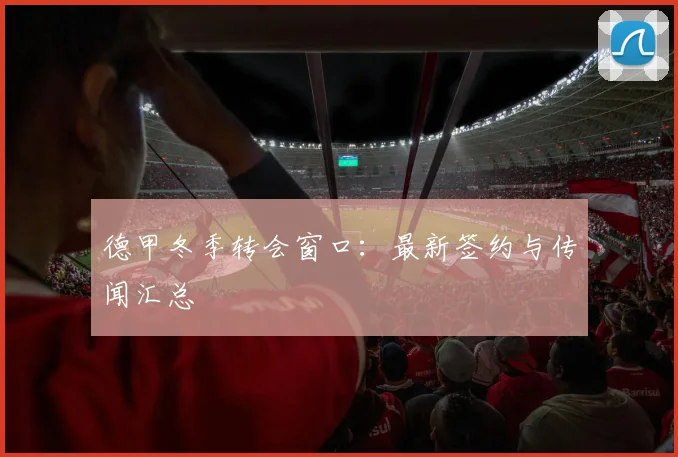 德甲冬季转会窗口：最新签约与传闻汇总