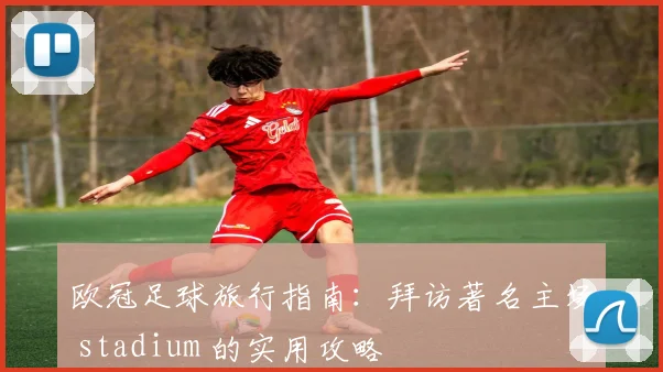 欧冠足球旅行指南：拜访著名主场 stadium 的实用攻略